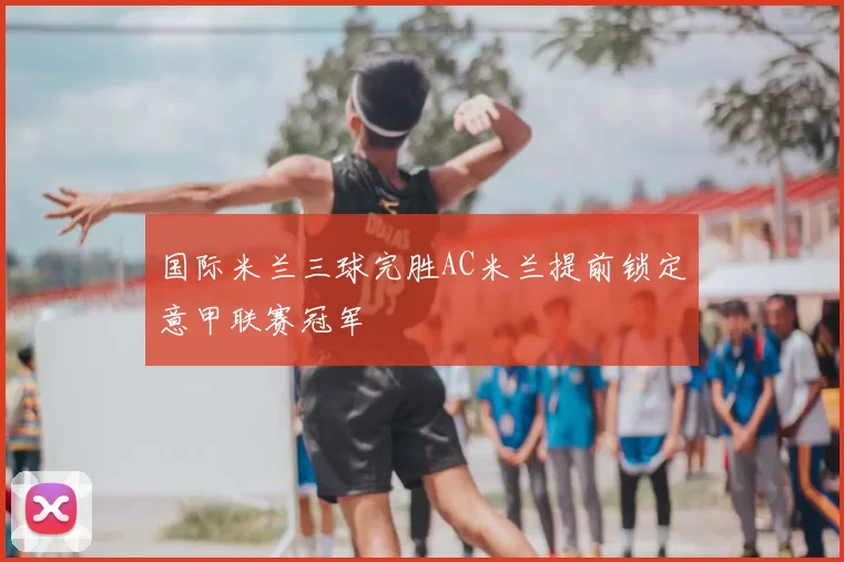 国际米兰三球完胜AC米兰提前锁定意甲联赛冠军