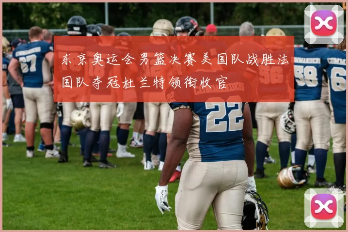 东京奥运会男篮决赛美国队战胜法国队夺冠杜兰特领衔收官