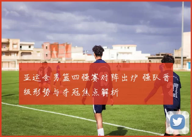 亚运会男篮四强赛对阵出炉 强队晋级形势与夺冠焦点解析