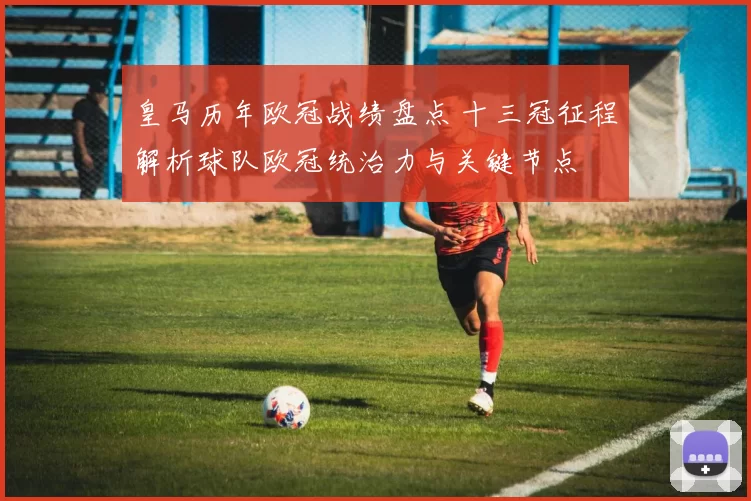 皇马历年欧冠战绩盘点 十三冠征程解析球队欧冠统治力与关键节点