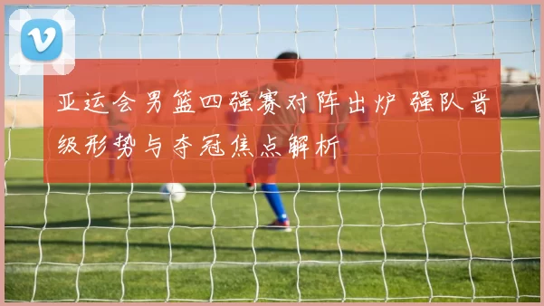 亚运会男篮四强赛对阵出炉 强队晋级形势与夺冠焦点解析
