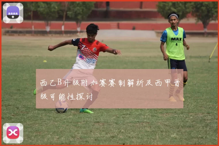 西乙B升级附加赛赛制解析及西甲晋级可能性探讨