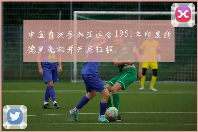 中国首次参加亚运会1951年印度新德里亮相并开启征程