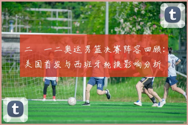 二〇一二奥运男篮决赛阵容回顾：美国首发与西班牙轮换影响分析