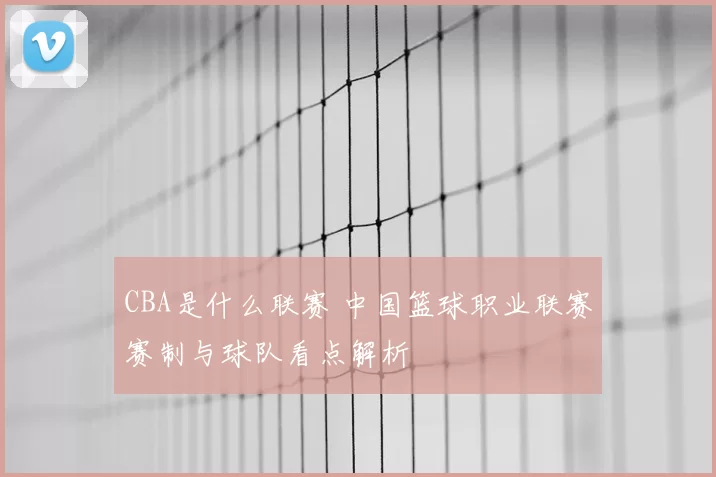 CBA是什么联赛 中国篮球职业联赛赛制与球队看点解析