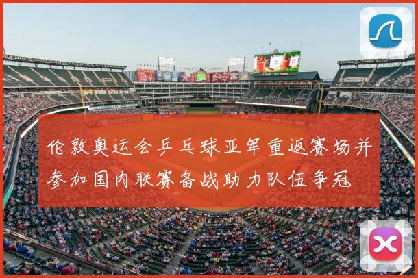 伦敦奥运会乒乓球亚军重返赛场并参加国内联赛备战助力队伍争冠
