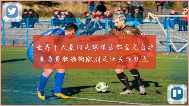 世界十大豪门足球俱乐部盘点出炉 皇马曼联领衔欧洲足坛关注焦点