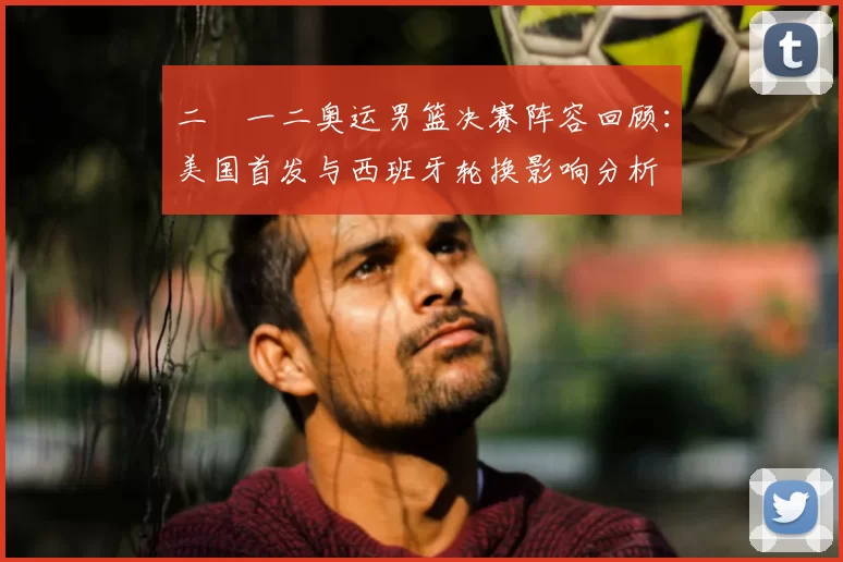 二〇一二奥运男篮决赛阵容回顾：美国首发与西班牙轮换影响分析