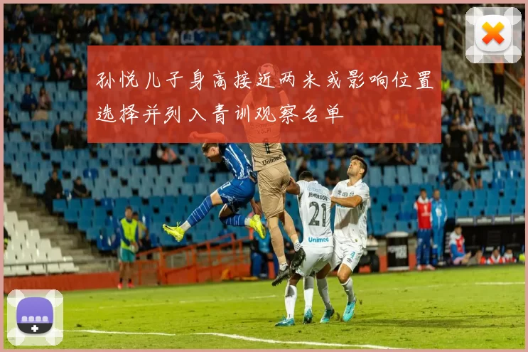 孙悦儿子身高接近两米或影响位置选择并列入青训观察名单