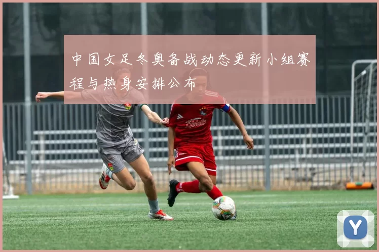 中国女足冬奥备战动态更新小组赛程与热身安排公布
