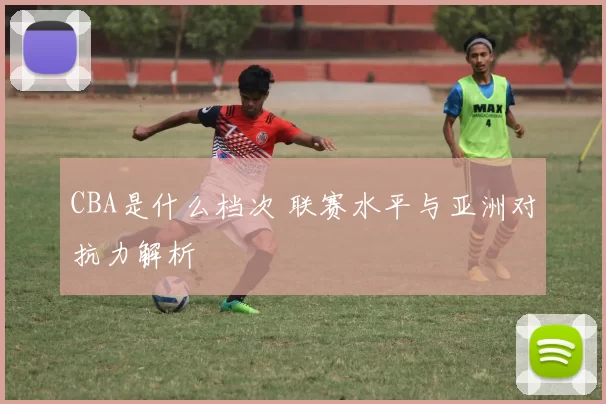 CBA是什么档次 联赛水平与亚洲对抗力解析