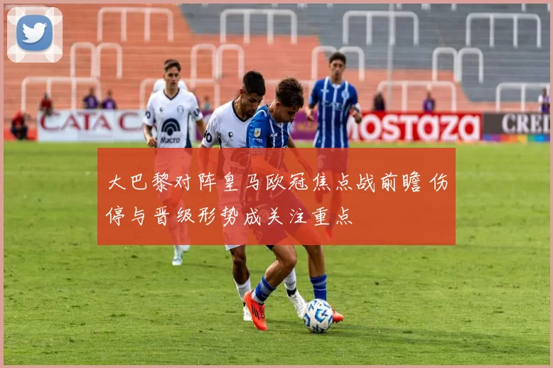 大巴黎对阵皇马欧冠焦点战前瞻 伤停与晋级形势成关注重点