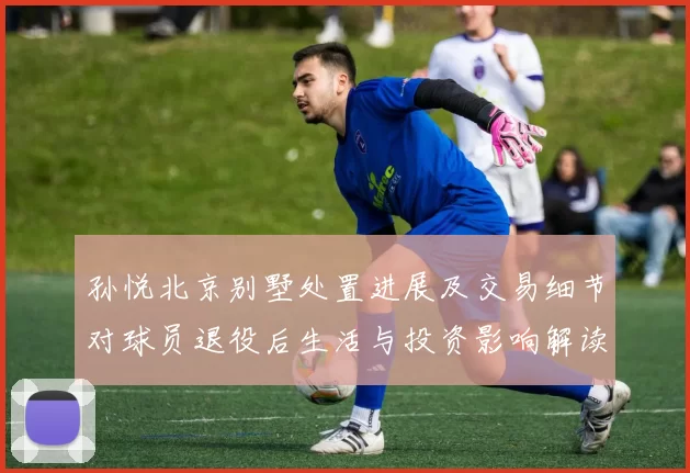 孙悦北京别墅处置进展及交易细节对球员退役后生活与投资影响解读