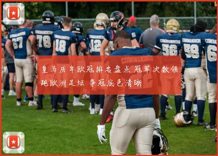 皇马历年欧冠排名盘点 冠军次数领跑欧洲足坛 争冠底色清晰