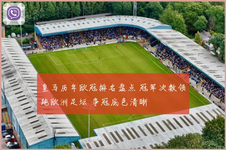 皇马历年欧冠排名盘点 冠军次数领跑欧洲足坛 争冠底色清晰