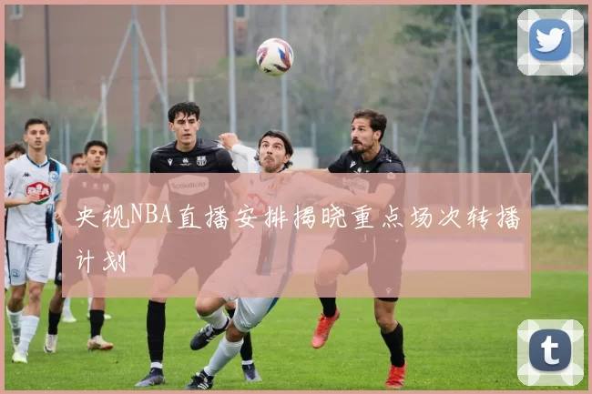 央视NBA直播安排揭晓重点场次转播计划