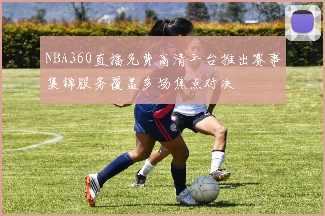 NBA360直播免费高清平台推出赛事集锦服务覆盖多场焦点对决