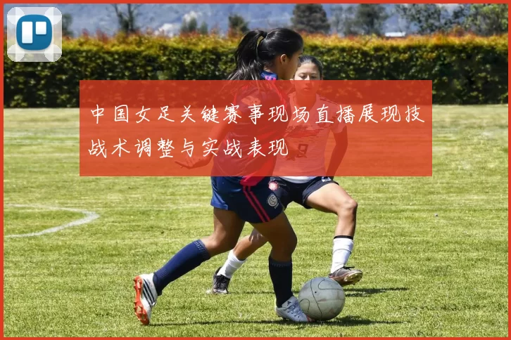 中国女足关键赛事现场直播展现技战术调整与实战表现