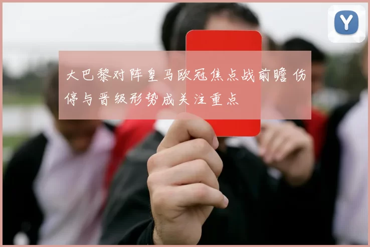 大巴黎对阵皇马欧冠焦点战前瞻 伤停与晋级形势成关注重点