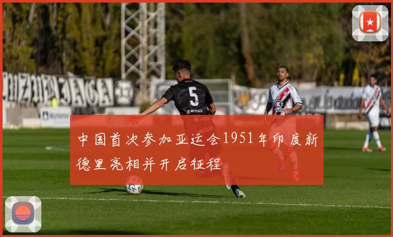 中国首次参加亚运会1951年印度新德里亮相并开启征程