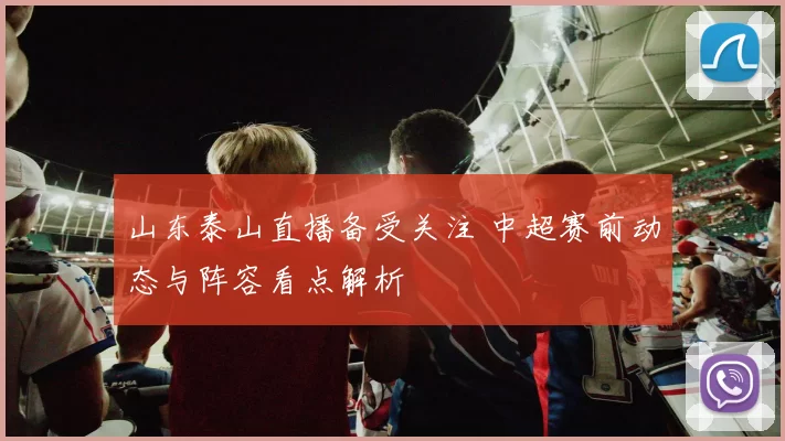 山东泰山直播备受关注 中超赛前动态与阵容看点解析