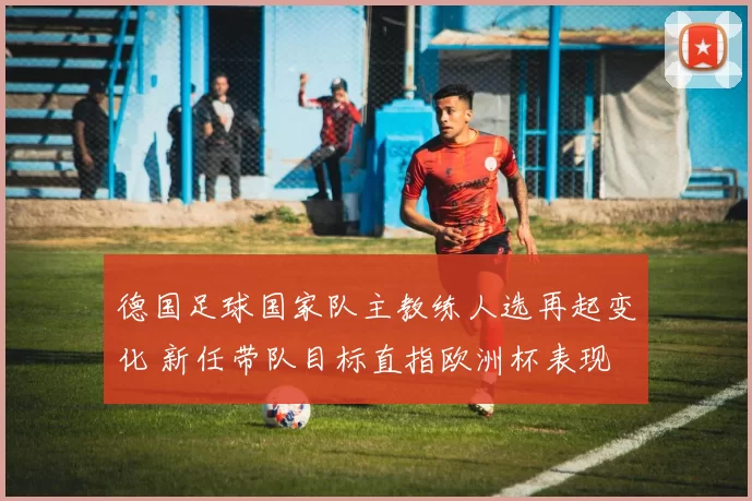 德国足球国家队主教练人选再起变化 新任带队目标直指欧洲杯表现