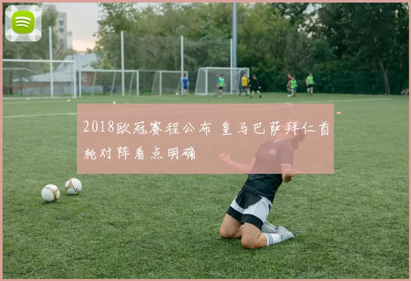 2018欧冠赛程公布 皇马巴萨拜仁首轮对阵看点明确