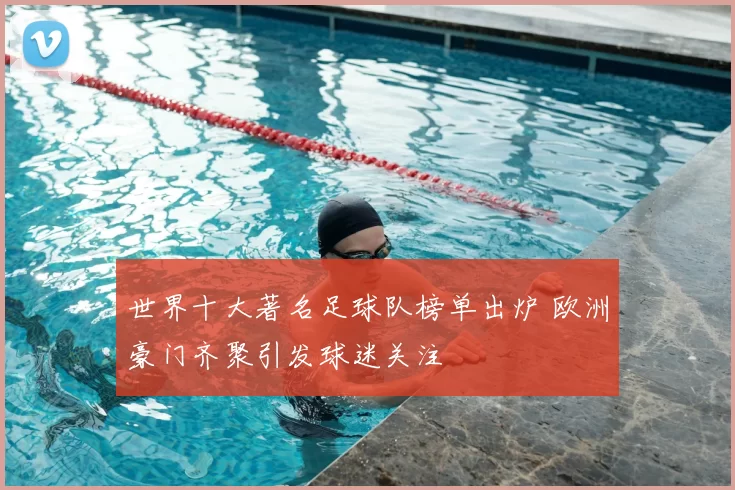 世界十大著名足球队榜单出炉 欧洲豪门齐聚引发球迷关注