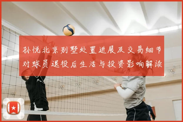 孙悦北京别墅处置进展及交易细节对球员退役后生活与投资影响解读