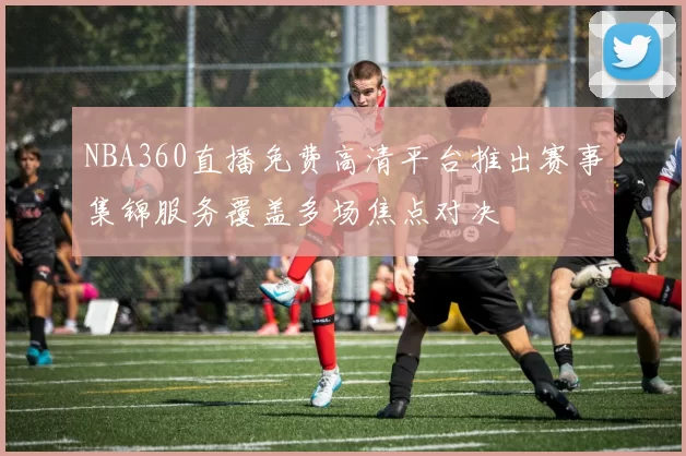 NBA360直播免费高清平台推出赛事集锦服务覆盖多场焦点对决