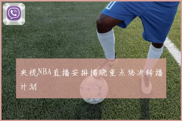 央视NBA直播安排揭晓重点场次转播计划