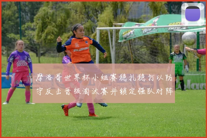 摩洛哥世界杯小组赛稳扎稳打以防守反击晋级淘汰赛并锁定强队对阵