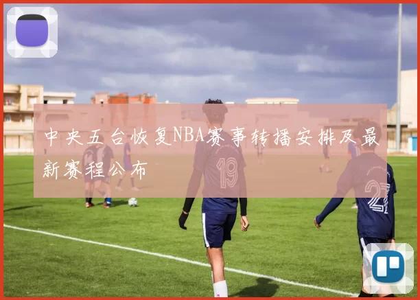 中央五台恢复NBA赛事转播安排及最新赛程公布