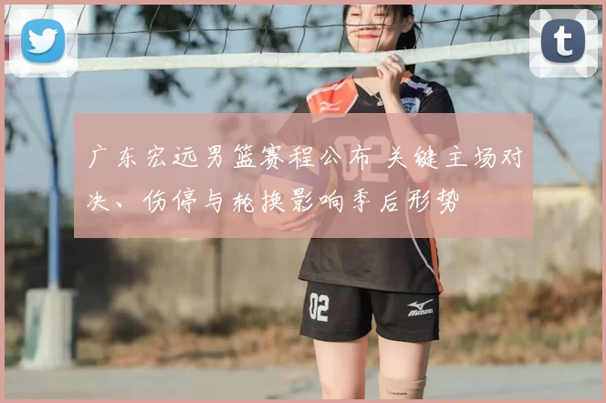 广东宏远男篮赛程公布 关键主场对决、伤停与轮换影响季后形势