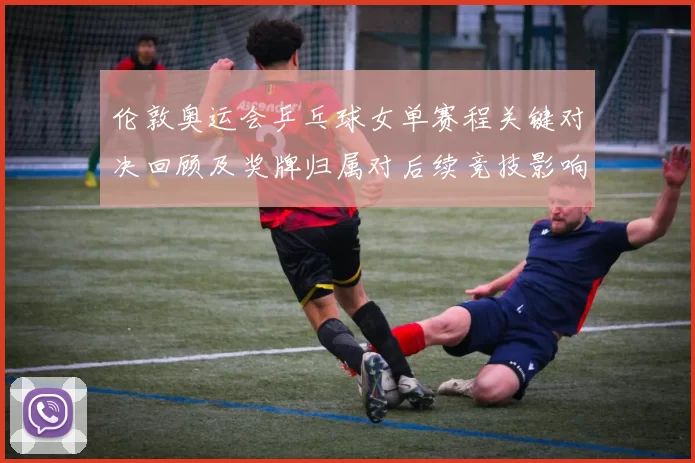 伦敦奥运会乒乓球女单赛程关键对决回顾及奖牌归属对后续竞技影响