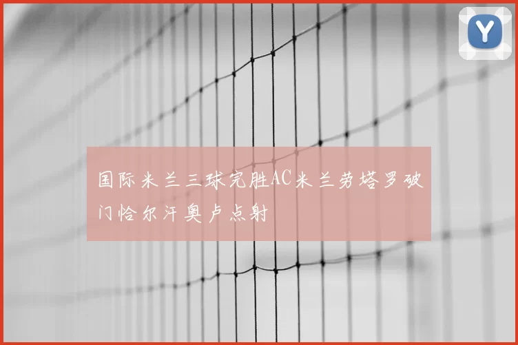 国际米兰三球完胜AC米兰劳塔罗破门恰尔汗奥卢点射
