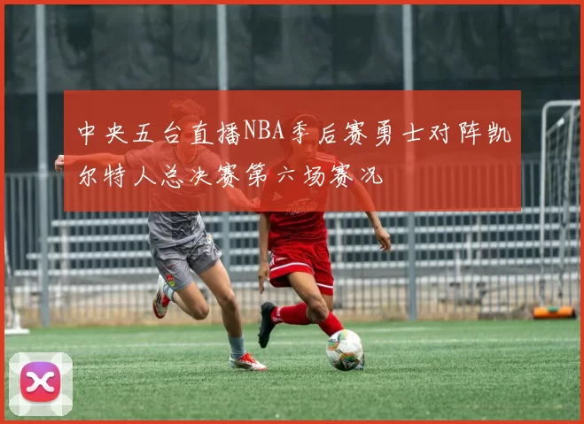 中央五台直播NBA季后赛勇士对阵凯尔特人总决赛第六场赛况
