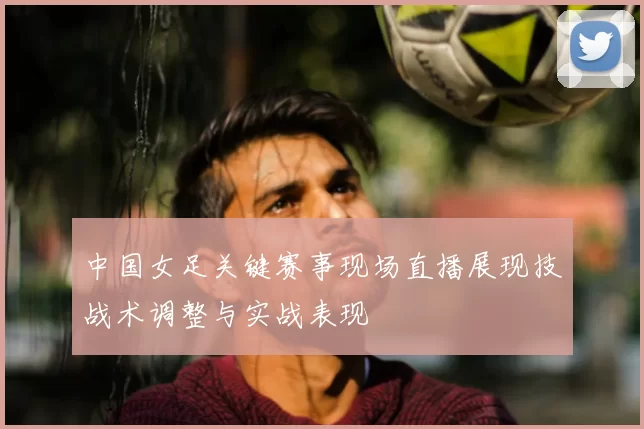 中国女足关键赛事现场直播展现技战术调整与实战表现