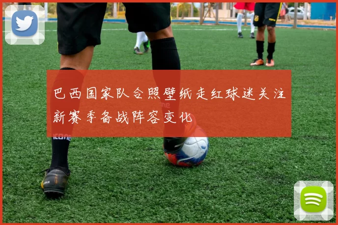 巴西国家队合照壁纸走红球迷关注新赛季备战阵容变化