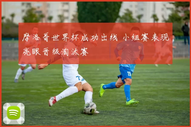 摩洛哥世界杯成功出线 小组赛表现亮眼晋级淘汰赛